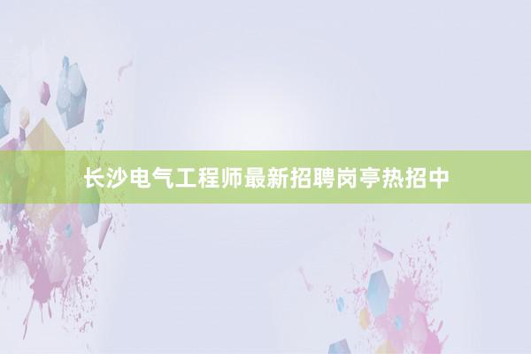 长沙电气工程师最新招聘岗亭热招中